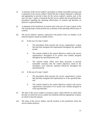 21
(i) A summary of the service auditor’s procedures to obtain reasonable assurance and
a statement of the service auditor’s belief that the evidence obtained is sufficient
and appropriate to provide a basis for the service auditor’s opinion, and, in the
case of a type 1 report, a statement that the service auditor has not performed any
procedures regarding the operating effectiveness of controls and therefore no
opinion is expressed thereon.
(j) A statement of the limitations of controls and, in the case of a type 2 report, of the
risk of projecting to future periods any evaluation of the operating effectiveness of
controls.
(k) The service auditor’s opinion, expressed in the positive form, on whether, in all
material respects, based on suitable criteria:
(i) In the case of a type 2 report:
a. The description fairly presents the service organization’s system
that had been designed and implemented throughout the specified
period;
b. The controls related to the control objectives stated in the service
organization’s description of its system were suitably designed
throughout the specified period; and
c. The controls tested, which were those necessary to provide
reasonable assurance that the control objectives stated in the
description were achieved, operated effectively throughout the
specified period.
(ii) In the case of a type 1 report:
a. The description fairly presents the service organization’s system
that had been designed and implemented as at the specified date;
and
b. The controls related to the control objectives stated in the service
organization’s description of its system were suitably designed as
at the specified date.
(l) The date of the service auditor’s assurance report, which shall be no earlier than
the date on which the service auditor has obtained sufficient appropriate evidence
on which to base the opinion.
(m) The name of the service auditor, and the location in the jurisdiction where the
service auditor practices.
 