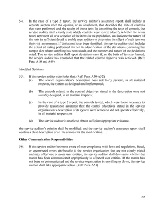 22
54. In the case of a type 2 report, the service auditor’s assurance report shall include a
separate section after the opinion, or an attachment, that describes the tests of controls
that were performed and the results of those tests. In describing the tests of controls, the
service auditor shall clearly state which controls were tested, identify whether the items
tested represent all or a selection of the items in the population, and indicate the nature of
the tests in sufficient detail to enable user auditors to determine the effect of such tests on
their risk assessments. If deviations have been identified, the service auditor shall include
the extent of testing performed that led to identification of the deviations (including the
sample size where sampling has been used), and the number and nature of the deviations
noted. The service auditor shall report deviations even if, on the basis of tests performed,
the service auditor has concluded that the related control objective was achieved. (Ref:
Para. A18 and A49)
Modified Opinions
55. If the service auditor concludes that: (Ref: Para. A50-A52)
(a) The service organization’s description does not fairly present, in all material
respects, the system as designed and implemented;
(b) The controls related to the control objectives stated in the description were not
suitably designed, in all material respects;
(c) In the case of a type 2 report, the controls tested, which were those necessary to
provide reasonable assurance that the control objectives stated in the service
organization’s description of its system were achieved, did not operate effectively,
in all material respects; or
(d) The service auditor is unable to obtain sufficient appropriate evidence,
the service auditor’s opinion shall be modified, and the service auditor’s assurance report shall
contain a clear description of all the reasons for the modification.
Other Communication Responsibilities
56. If the service auditor becomes aware of non-compliance with laws and regulations, fraud,
or uncorrected errors attributable to the service organization that are not clearly trivial
and may affect one or more user entities, the service auditor shall determine whether the
matter has been communicated appropriately to affected user entities. If the matter has
not been so communicated and the service organization is unwilling to do so, the service
auditor shall take appropriate action. (Ref: Para. A53)
 