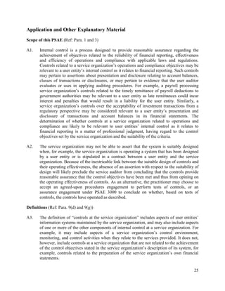 25
Application and Other Explanatory Material
Scope of this PSAE (Ref: Para. 1 and 3)
A1. Internal control is a process designed to provide reasonable assurance regarding the
achievement of objectives related to the reliability of financial reporting, effectiveness
and efficiency of operations and compliance with applicable laws and regulations.
Controls related to a service organization’s operations and compliance objectives may be
relevant to a user entity’s internal control as it relates to financial reporting. Such controls
may pertain to assertions about presentation and disclosure relating to account balances,
classes of transactions or disclosures, or may pertain to evidence that the user auditor
evaluates or uses in applying auditing procedures. For example, a payroll processing
service organization’s controls related to the timely remittance of payroll deductions to
government authorities may be relevant to a user entity as late remittances could incur
interest and penalties that would result in a liability for the user entity. Similarly, a
service organization’s controls over the acceptability of investment transactions from a
regulatory perspective may be considered relevant to a user entity’s presentation and
disclosure of transactions and account balances in its financial statements. The
determination of whether controls at a service organization related to operations and
compliance are likely to be relevant to user entities’ internal control as it relates to
financial reporting is a matter of professional judgment, having regard to the control
objectives set by the service organization and the suitability of the criteria.
A2. The service organization may not be able to assert that the system is suitably designed
when, for example, the service organization is operating a system that has been designed
by a user entity or is stipulated in a contract between a user entity and the service
organization. Because of the inextricable link between the suitable design of controls and
their operating effectiveness, the absence of an assertion with respect to the suitability of
design will likely preclude the service auditor from concluding that the controls provide
reasonable assurance that the control objectives have been met and thus from opining on
the operating effectiveness of controls. As an alternative, the practitioner may choose to
accept an agreed-upon procedures engagement to perform tests of controls, or an
assurance engagement under PSAE 3000 to conclude on whether, based on tests of
controls, the controls have operated as described.
Definitions (Ref: Para. 9(d) and 9(g))
A3. The definition of “controls at the service organization” includes aspects of user entities’
information systems maintained by the service organization, and may also include aspects
of one or more of the other components of internal control at a service organization. For
example, it may include aspects of a service organization’s control environment,
monitoring, and control activities when they relate to the services provided. It does not,
however, include controls at a service organization that are not related to the achievement
of the control objectives stated in the service organization’s description of its system, for
example, controls related to the preparation of the service organization’s own financial
statements.
 