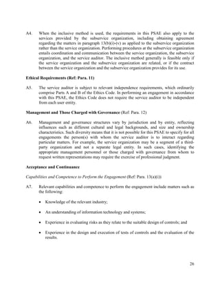26
A4. When the inclusive method is used, the requirements in this PSAE also apply to the
services provided by the subservice organization, including obtaining agreement
regarding the matters in paragraph 13(b)(i)-(v) as applied to the subservice organization
rather than the service organization. Performing procedures at the subservice organization
entails coordination and communication between the service organization, the subservice
organization, and the service auditor. The inclusive method generally is feasible only if
the service organization and the subservice organization are related, or if the contract
between the service organization and the subservice organization provides for its use.
Ethical Requirements (Ref: Para. 11)
A5. The service auditor is subject to relevant independence requirements, which ordinarily
comprise Parts A and B of the Ethics Code. In performing an engagement in accordance
with this PSAE, the Ethics Code does not require the service auditor to be independent
from each user entity.
Management and Those Charged with Governance (Ref: Para. 12)
A6. Management and governance structures vary by jurisdiction and by entity, reflecting
influences such as different cultural and legal backgrounds, and size and ownership
characteristics. Such diversity means that it is not possible for this PSAE to specify for all
engagements the person(s) with whom the service auditor is to interact regarding
particular matters. For example, the service organization may be a segment of a third-
party organization and not a separate legal entity. In such cases, identifying the
appropriate management personnel or those charged with governance from whom to
request written representations may require the exercise of professional judgment.
Acceptance and Continuance
Capabilities and Competence to Perform the Engagement (Ref: Para. 13(a)(i))
A7. Relevant capabilities and competence to perform the engagement include matters such as
the following:
 Knowledge of the relevant industry;
 An understanding of information technology and systems;
 Experience in evaluating risks as they relate to the suitable design of controls; and
 Experience in the design and execution of tests of controls and the evaluation of the
results.
 