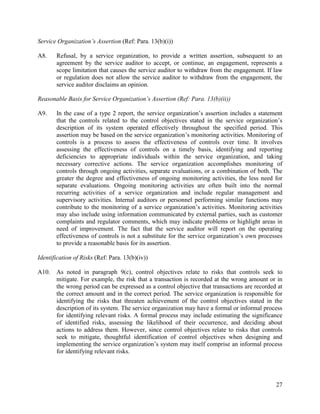 27
Service Organization’s Assertion (Ref: Para. 13(b)(i))
A8. Refusal, by a service organization, to provide a written assertion, subsequent to an
agreement by the service auditor to accept, or continue, an engagement, represents a
scope limitation that causes the service auditor to withdraw from the engagement. If law
or regulation does not allow the service auditor to withdraw from the engagement, the
service auditor disclaims an opinion.
Reasonable Basis for Service Organization’s Assertion (Ref: Para. 13(b)(ii))
A9. In the case of a type 2 report, the service organization’s assertion includes a statement
that the controls related to the control objectives stated in the service organization’s
description of its system operated effectively throughout the specified period. This
assertion may be based on the service organization’s monitoring activities. Monitoring of
controls is a process to assess the effectiveness of controls over time. It involves
assessing the effectiveness of controls on a timely basis, identifying and reporting
deficiencies to appropriate individuals within the service organization, and taking
necessary corrective actions. The service organization accomplishes monitoring of
controls through ongoing activities, separate evaluations, or a combination of both. The
greater the degree and effectiveness of ongoing monitoring activities, the less need for
separate evaluations. Ongoing monitoring activities are often built into the normal
recurring activities of a service organization and include regular management and
supervisory activities. Internal auditors or personnel performing similar functions may
contribute to the monitoring of a service organization’s activities. Monitoring activities
may also include using information communicated by external parties, such as customer
complaints and regulator comments, which may indicate problems or highlight areas in
need of improvement. The fact that the service auditor will report on the operating
effectiveness of controls is not a substitute for the service organization’s own processes
to provide a reasonable basis for its assertion.
Identification of Risks (Ref: Para. 13(b)(iv))
A10. As noted in paragraph 9(c), control objectives relate to risks that controls seek to
mitigate. For example, the risk that a transaction is recorded at the wrong amount or in
the wrong period can be expressed as a control objective that transactions are recorded at
the correct amount and in the correct period. The service organization is responsible for
identifying the risks that threaten achievement of the control objectives stated in the
description of its system. The service organization may have a formal or informal process
for identifying relevant risks. A formal process may include estimating the significance
of identified risks, assessing the likelihood of their occurrence, and deciding about
actions to address them. However, since control objectives relate to risks that controls
seek to mitigate, thoughtful identification of control objectives when designing and
implementing the service organization’s system may itself comprise an informal process
for identifying relevant risks.
 