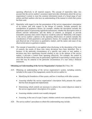 31
operating effectively in all material respects. The concept of materiality takes into
account that the service auditor’s assurance report provides information about the service
organization’s system to meet the common information needs of a broad range of user
entities and their auditors who have an understanding of the manner in which that system
has been used.
A17. Materiality with respect to the fair presentation of the service organization’s description
of its system, and with respect to the design of controls, includes primarily the
consideration of qualitative factors, for example: whether the description includes the
significant aspects of processing significant transactions; whether the description omits or
distorts relevant information; and the ability of controls, as designed, to provide
reasonable assurance that control objectives would be achieved. Materiality with respect
to the service auditor’s opinion on the operating effectiveness of controls includes the
consideration of both quantitative and qualitative factors, for example, the tolerable rate
and observed rate of deviation (a quantitative matter), and the nature and cause of any
observed deviation (a qualitative matter).
A18. The concept of materiality is not applied when disclosing, in the description of the tests
of controls, the results of those tests where deviations have been identified. This is
because, in the particular circumstances of a specific user entity or user auditor, a
deviation may have significance beyond whether or not, in the opinion of the service
auditor, it prevents a control from operating effectively. For example, the control to
which the deviation relates may be particularly significant in preventing a certain type of
error that may be material in the particular circumstances of a user entity’s financial
statements.
Obtaining an Understanding of the Service Organization’s System (Ref: Para. 20)
A19. Obtaining an understanding of the service organization’s system, including controls,
included in the scope of the engagement, assists the service auditor in:
 Identifying the boundaries of that system, and how it interfaces with other systems.
 Assessing whether the service organization’s description fairly presents the system
that has been designed and implemented.
 Determining which controls are necessary to achieve the control objectives stated in
the service organization’s description of its system.
 Assessing whether controls were suitably designed.
 Assessing, in the case of a type 2 report, whether controls were operating effectively.
A20. The service auditor’s procedures to obtain this understanding may include:
 
