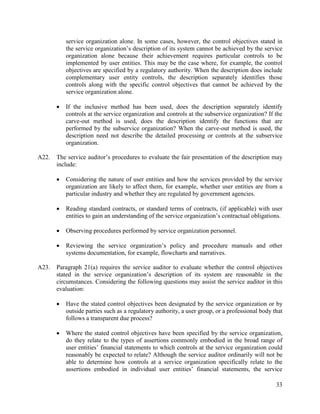 33
service organization alone. In some cases, however, the control objectives stated in
the service organization’s description of its system cannot be achieved by the service
organization alone because their achievement requires particular controls to be
implemented by user entities. This may be the case where, for example, the control
objectives are specified by a regulatory authority. When the description does include
complementary user entity controls, the description separately identifies those
controls along with the specific control objectives that cannot be achieved by the
service organization alone.
 If the inclusive method has been used, does the description separately identify
controls at the service organization and controls at the subservice organization? If the
carve-out method is used, does the description identify the functions that are
performed by the subservice organization? When the carve-out method is used, the
description need not describe the detailed processing or controls at the subservice
organization.
A22. The service auditor’s procedures to evaluate the fair presentation of the description may
include:
 Considering the nature of user entities and how the services provided by the service
organization are likely to affect them, for example, whether user entities are from a
particular industry and whether they are regulated by government agencies.
 Reading standard contracts, or standard terms of contracts, (if applicable) with user
entities to gain an understanding of the service organization’s contractual obligations.
 Observing procedures performed by service organization personnel.
 Reviewing the service organization’s policy and procedure manuals and other
systems documentation, for example, flowcharts and narratives.
A23. Paragraph 21(a) requires the service auditor to evaluate whether the control objectives
stated in the service organization’s description of its system are reasonable in the
circumstances. Considering the following questions may assist the service auditor in this
evaluation:
 Have the stated control objectives been designated by the service organization or by
outside parties such as a regulatory authority, a user group, or a professional body that
follows a transparent due process?
 Where the stated control objectives have been specified by the service organization,
do they relate to the types of assertions commonly embodied in the broad range of
user entities’ financial statements to which controls at the service organization could
reasonably be expected to relate? Although the service auditor ordinarily will not be
able to determine how controls at a service organization specifically relate to the
assertions embodied in individual user entities’ financial statements, the service
 