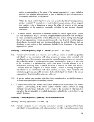 34
auditor’s understanding of the nature of the service organization’s system, including
controls, and services being provided is used to identify the types of assertions to
which those controls are likely to relate.
 Where the stated control objectives have been specified by the service organization,
are they complete? A complete set of control objectives can provide a broad range of
user auditors with a framework to assess the effect of controls at the service
organization on the assertions commonly embodied in user entities’ financial
statements.
A24. The service auditor’s procedures to determine whether the service organization’s system
has been implemented may be similar to, and performed in conjunction with, procedures
to obtain an understanding of that system. They may also include tracing items through
the service organization’s system and, in the case of a type 2 report, specific inquiries
about changes in controls that were implemented during the period. Changes that are
significant to user entities or their auditors are included in the description of the service
organization’s system.
Obtaining Evidence Regarding Design of Controls (Ref: Para. 23 and 28(b))
A25. From the viewpoint of a user entity or a user auditor, a control is suitably designed if,
individually or in combination with other controls, it would, when complied with
satisfactorily, provide reasonable assurance that material misstatements are prevented, or
detected and corrected. A service organization or a service auditor, however, is not aware
of the circumstances at individual user entities that would determine whether or not a
misstatement resulting from a control deviation is material to those user entities.
Therefore, from the viewpoint of a service auditor, a control is suitably designed if,
individually or in combination with other controls, it would, when complied with
satisfactorily, provide reasonable assurance that control objectives stated in the service
organization’s description of its system are achieved.
A26. A service auditor may consider using flowcharts, questionnaires, or decision tables to
facilitate understanding the design of the controls.
A27. Controls may consist of a number of activities directed at the achievement of a control
objective. Consequently, if the service auditor evaluates certain activities as being
ineffective in achieving a particular control objective, the existence of other activities
may allow the service auditor to conclude that controls related to the control objective are
suitably designed.
Obtaining Evidence Regarding Operating Effectiveness of Controls
Assessing Operating Effectiveness (Ref: Para. 24)
A28. From the viewpoint of a user entity or a user auditor, a control is operating effectively if,
individually or in combination with other controls, it provides reasonable assurance that
 