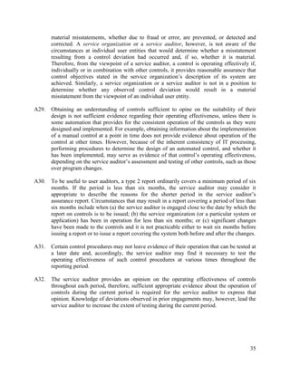 35
material misstatements, whether due to fraud or error, are prevented, or detected and
corrected. A service organization or a service auditor, however, is not aware of the
circumstances at individual user entities that would determine whether a misstatement
resulting from a control deviation had occurred and, if so, whether it is material.
Therefore, from the viewpoint of a service auditor, a control is operating effectively if,
individually or in combination with other controls, it provides reasonable assurance that
control objectives stated in the service organization’s description of its system are
achieved. Similarly, a service organization or a service auditor is not in a position to
determine whether any observed control deviation would result in a material
misstatement from the viewpoint of an individual user entity.
A29. Obtaining an understanding of controls sufficient to opine on the suitability of their
design is not sufficient evidence regarding their operating effectiveness, unless there is
some automation that provides for the consistent operation of the controls as they were
designed and implemented. For example, obtaining information about the implementation
of a manual control at a point in time does not provide evidence about operation of the
control at other times. However, because of the inherent consistency of IT processing,
performing procedures to determine the design of an automated control, and whether it
has been implemented, may serve as evidence of that control’s operating effectiveness,
depending on the service auditor’s assessment and testing of other controls, such as those
over program changes.
A30. To be useful to user auditors, a type 2 report ordinarily covers a minimum period of six
months. If the period is less than six months, the service auditor may consider it
appropriate to describe the reasons for the shorter period in the service auditor’s
assurance report. Circumstances that may result in a report covering a period of less than
six months include when (a) the service auditor is engaged close to the date by which the
report on controls is to be issued; (b) the service organization (or a particular system or
application) has been in operation for less than six months; or (c) significant changes
have been made to the controls and it is not practicable either to wait six months before
issuing a report or to issue a report covering the system both before and after the changes.
A31. Certain control procedures may not leave evidence of their operation that can be tested at
a later date and, accordingly, the service auditor may find it necessary to test the
operating effectiveness of such control procedures at various times throughout the
reporting period.
A32. The service auditor provides an opinion on the operating effectiveness of controls
throughout each period, therefore, sufficient appropriate evidence about the operation of
controls during the current period is required for the service auditor to express that
opinion. Knowledge of deviations observed in prior engagements may, however, lead the
service auditor to increase the extent of testing during the current period.
 