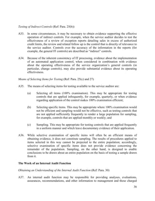 36
Testing of Indirect Controls (Ref: Para. 25(b))
A33. In some circumstances, it may be necessary to obtain evidence supporting the effective
operation of indirect controls. For example, when the service auditor decides to test the
effectiveness of a review of exception reports detailing sales in excess of authorized
credit limits, the review and related follow up is the control that is directly of relevance to
the service auditor. Controls over the accuracy of the information in the reports (for
example, the general IT controls) are described as “indirect” controls.
A34. Because of the inherent consistency of IT processing, evidence about the implementation
of an automated application control, when considered in combination with evidence
about the operating effectiveness of the service organization’s general controls (in
particular, change controls), may also provide substantial evidence about its operating
effectiveness.
Means of Selecting Items for Testing (Ref: Para. 25(c) and 27)
A35. The means of selecting items for testing available to the service auditor are:
(a) Selecting all items (100% examination). This may be appropriate for testing
controls that are applied infrequently, for example, quarterly, or when evidence
regarding application of the control makes 100% examination efficient;
(b) Selecting specific items. This may be appropriate where 100% examination would
not be efficient and sampling would not be effective, such as testing controls that
are not applied sufficiently frequently to render a large population for sampling,
for example, controls that are applied monthly or weekly; and
(c) Sampling. This may be appropriate for testing controls that are applied frequently
in a uniform manner and which leave documentary evidence of their application.
A36. While selective examination of specific items will often be an efficient means of
obtaining evidence, it does not constitute sampling. The results of procedures applied to
items selected in this way cannot be projected to the entire population; accordingly,
selective examination of specific items does not provide evidence concerning the
remainder of the population. Sampling, on the other hand, is designed to enable
conclusions to be drawn about an entire population on the basis of testing a sample drawn
from it.
The Work of an Internal Audit Function
Obtaining an Understanding of the Internal Audit Function (Ref: Para. 30)
A37. An internal audit function may be responsible for providing analyses, evaluations,
assurances, recommendations, and other information to management and those charged
 