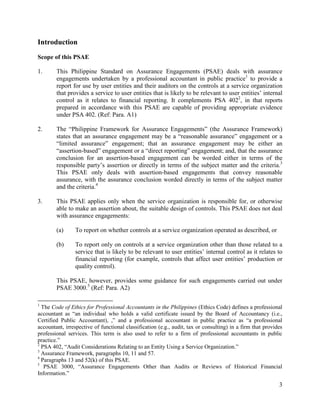 3
Introduction
Scope of this PSAE
1. This Philippine Standard on Assurance Engagements (PSAE) deals with assurance
engagements undertaken by a professional accountant in public practice1
to provide a
report for use by user entities and their auditors on the controls at a service organization
that provides a service to user entities that is likely to be relevant to user entities’ internal
control as it relates to financial reporting. It complements PSA 4022
, in that reports
prepared in accordance with this PSAE are capable of providing appropriate evidence
under PSA 402. (Ref: Para. A1)
2. The “Philippine Framework for Assurance Engagements” (the Assurance Framework)
states that an assurance engagement may be a “reasonable assurance” engagement or a
“limited assurance” engagement; that an assurance engagement may be either an
“assertion-based” engagement or a “direct reporting” engagement; and, that the assurance
conclusion for an assertion-based engagement can be worded either in terms of the
responsible party’s assertion or directly in terms of the subject matter and the criteria.3
This PSAE only deals with assertion-based engagements that convey reasonable
assurance, with the assurance conclusion worded directly in terms of the subject matter
and the criteria.4
3. This PSAE applies only when the service organization is responsible for, or otherwise
able to make an assertion about, the suitable design of controls. This PSAE does not deal
with assurance engagements:
(a) To report on whether controls at a service organization operated as described, or
(b) To report only on controls at a service organization other than those related to a
service that is likely to be relevant to user entities’ internal control as it relates to
financial reporting (for example, controls that affect user entities’ production or
quality control).
This PSAE, however, provides some guidance for such engagements carried out under
PSAE 3000.5
(Ref: Para. A2)
1
The Code of Ethics for Professional Accountants in the Philippines (Ethics Code) defines a professional
accountant as “an individual who holds a valid certificate issued by the Board of Accountancy (i.e.,
Certified Public Accountant), ,” and a professional accountant in public practice as “a professional
accountant, irrespective of functional classification (e.g., audit, tax or consulting) in a firm that provides
professional services. This term is also used to refer to a firm of professional accountants in public
practice.”
2
PSA 402, “Audit Considerations Relating to an Entity Using a Service Organization.”
3
Assurance Framework, paragraphs 10, 11 and 57.
4
Paragraphs 13 and 52(k) of this PSAE.
5
PSAE 3000, “Assurance Engagements Other than Audits or Reviews of Historical Financial
Information.”
 