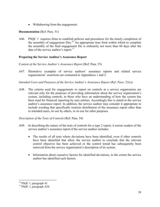 39
 Withdrawing from the engagement.
Documentation (Ref: Para. 51)
A46. PSQC 1 requires firms to establish policies and procedures for the timely completion of
the assembly of engagement files.16
An appropriate time limit within which to complete
the assembly of the final engagement file is ordinarily not more than 60 days after the
date of the service auditor’s report.17
Preparing the Service Auditor’s Assurance Report
Content of the Service Auditor’s Assurance Report (Ref: Para. 53)
A47. Illustrative examples of service auditors’ assurance reports and related service
organizations’ assertions are contained in Appendices 1 and 2.
Intended Users and Purposes of the Service Auditor’s Assurance Report (Ref: Para. 53(e))
A48. The criteria used for engagements to report on controls at a service organization are
relevant only for the purposes of providing information about the service organization’s
system, including controls, to those who have an understanding of how the system has
been used for financial reporting by user entities. Accordingly this is stated in the service
auditor’s assurance report. In addition, the service auditor may consider it appropriate to
include wording that specifically restricts distribution of the assurance report other than
to intended users, its use by others, or its use for other purposes.
Description of the Tests of Controls (Ref: Para. 54)
A49. In describing the nature of the tests of controls for a type 2 report, it assists readers of the
service auditor’s assurance report if the service auditor includes:
 The results of all tests where deviations have been identified, even if other controls
have been identified that allow the service auditor to conclude that the relevant
control objective has been achieved or the control tested has subsequently been
removed from the service organization’s description of its system.
 Information about causative factors for identified deviations, to the extent the service
auditor has identified such factors.
16
PSQC 1, paragraph 45.
17
PSQC 1, paragraph A54.
 