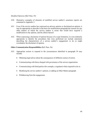 40
Modified Opinions (Ref: Para. 55)
A50. Illustrative examples of elements of modified service auditor’s assurance reports are
contained in Appendix 3.
A51. Even if the service auditor has expressed an adverse opinion or disclaimed an opinion, it
may be appropriate to describe in the basis for modification paragraph the reasons for any
other matters of which the service auditor is aware that would have required a
modification to the opinion, and the effects thereof.
A52. When expressing a disclaimer of opinion because of a scope limitation, it is not ordinarily
appropriate to identify the procedures that were performed nor include statements
describing the characteristics of a service auditor’s engagement; to do so might
overshadow the disclaimer of opinion.
Other Communication Responsibilities (Ref: Para. 56)
A53. Appropriate actions to respond to the circumstances identified in paragraph 56 may
include:
 Obtaining legal advice about the consequences of different courses of action.
 Communicating with those charged with governance of the service organization.
 Communicating with third parties (for example, a regulator) when required to do so.
 Modifying the service auditor’s opinion, or adding an Other Matter paragraph.
 Withdrawing from the engagement.
 