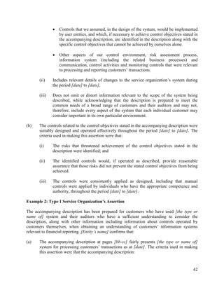 42
 Controls that we assumed, in the design of the system, would be implemented
by user entities, and which, if necessary to achieve control objectives stated in
the accompanying description, are identified in the description along with the
specific control objectives that cannot be achieved by ourselves alone.
 Other aspects of our control environment, risk assessment process,
information system (including the related business processes) and
communication, control activities and monitoring controls that were relevant
to processing and reporting customers’ transactions.
(ii) Includes relevant details of changes to the service organization’s system during
the period [date] to [date].
(iii) Does not omit or distort information relevant to the scope of the system being
described, while acknowledging that the description is prepared to meet the
common needs of a broad range of customers and their auditors and may not,
therefore, include every aspect of the system that each individual customer may
consider important in its own particular environment.
(b) The controls related to the control objectives stated in the accompanying description were
suitably designed and operated effectively throughout the period [date] to [date]. The
criteria used in making this assertion were that:
(i) The risks that threatened achievement of the control objectives stated in the
description were identified; and
(ii) The identified controls would, if operated as described, provide reasonable
assurance that those risks did not prevent the stated control objectives from being
achieved.
(iii) The controls were consistently applied as designed, including that manual
controls were applied by individuals who have the appropriate competence and
authority, throughout the period [date] to [date].
Example 2: Type 1 Service Organization’s Assertion
The accompanying description has been prepared for customers who have used [the type or
name of] system and their auditors who have a sufficient understanding to consider the
description, along with other information including information about controls operated by
customers themselves, when obtaining an understanding of customers’ information systems
relevant to financial reporting. [Entity’s name] confirms that:
(a) The accompanying description at pages [bb-cc] fairly presents [the type or name of]
system for processing customers’ transactions as at [date]. The criteria used in making
this assertion were that the accompanying description:
 