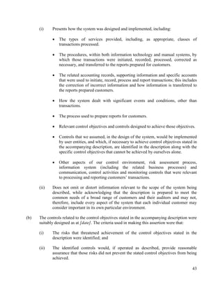43
(i) Presents how the system was designed and implemented, including:
 The types of services provided, including, as appropriate, classes of
transactions processed.
 The procedures, within both information technology and manual systems, by
which those transactions were initiated, recorded, processed, corrected as
necessary, and transferred to the reports prepared for customers.
 The related accounting records, supporting information and specific accounts
that were used to initiate, record, process and report transactions; this includes
the correction of incorrect information and how information is transferred to
the reports prepared customers.
 How the system dealt with significant events and conditions, other than
transactions.
 The process used to prepare reports for customers.
 Relevant control objectives and controls designed to achieve those objectives.
 Controls that we assumed, in the design of the system, would be implemented
by user entities, and which, if necessary to achieve control objectives stated in
the accompanying description, are identified in the description along with the
specific control objectives that cannot be achieved by ourselves alone.
 Other aspects of our control environment, risk assessment process,
information system (including the related business processes) and
communication, control activities and monitoring controls that were relevant
to processing and reporting customers’ transactions.
(ii) Does not omit or distort information relevant to the scope of the system being
described, while acknowledging that the description is prepared to meet the
common needs of a broad range of customers and their auditors and may not,
therefore, include every aspect of the system that each individual customer may
consider important in its own particular environment.
(b) The controls related to the control objectives stated in the accompanying description were
suitably designed as at [date]. The criteria used in making this assertion were that:
(i) The risks that threatened achievement of the control objectives stated in the
description were identified; and
(ii) The identified controls would, if operated as described, provide reasonable
assurance that those risks did not prevent the stated control objectives from being
achieved.
 