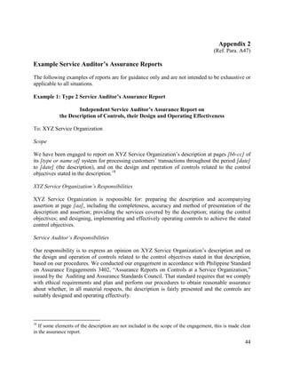 44
Appendix 2
(Ref. Para. A47)
Example Service Auditor’s Assurance Reports
The following examples of reports are for guidance only and are not intended to be exhaustive or
applicable to all situations.
Example 1: Type 2 Service Auditor’s Assurance Report
Independent Service Auditor’s Assurance Report on
the Description of Controls, their Design and Operating Effectiveness
To: XYZ Service Organization
Scope
We have been engaged to report on XYZ Service Organization’s description at pages [bb-cc] of
its [type or name of] system for processing customers’ transactions throughout the period [date]
to [date] (the description), and on the design and operation of controls related to the control
objectives stated in the description.18
XYZ Service Organization’s Responsibilities
XYZ Service Organization is responsible for: preparing the description and accompanying
assertion at page [aa], including the completeness, accuracy and method of presentation of the
description and assertion; providing the services covered by the description; stating the control
objectives; and designing, implementing and effectively operating controls to achieve the stated
control objectives.
Service Auditor’s Responsibilities
Our responsibility is to express an opinion on XYZ Service Organization’s description and on
the design and operation of controls related to the control objectives stated in that description,
based on our procedures. We conducted our engagement in accordance with Philippine Standard
on Assurance Engagements 3402, “Assurance Reports on Controls at a Service Organization,”
issued by the Auditing and Assurance Standards Council. That standard requires that we comply
with ethical requirements and plan and perform our procedures to obtain reasonable assurance
about whether, in all material respects, the description is fairly presented and the controls are
suitably designed and operating effectively.
18
If some elements of the description are not included in the scope of the engagement, this is made clear
in the assurance report.
 