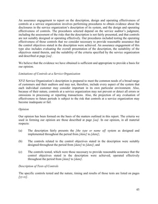 45
An assurance engagement to report on the description, design and operating effectiveness of
controls at a service organization involves performing procedures to obtain evidence about the
disclosures in the service organization’s description of its system, and the design and operating
effectiveness of controls. The procedures selected depend on the service auditor’s judgment,
including the assessment of the risks that the description is not fairly presented, and that controls
are not suitably designed or operating effectively. Our procedures included testing the operating
effectiveness of those controls that we consider necessary to provide reasonable assurance that
the control objectives stated in the description were achieved. An assurance engagement of this
type also includes evaluating the overall presentation of the description, the suitability of the
objectives stated therein, and the suitability of the criteria specified by the service organization
and described at page [aa].
We believe that the evidence we have obtained is sufficient and appropriate to provide a basis for
our opinion.
Limitations of Controls at a Service Organization
XYZ Service Organization’s description is prepared to meet the common needs of a broad range
of customers and their auditors and may not, therefore, include every aspect of the system that
each individual customer may consider important in its own particular environment. Also,
because of their nature, controls at a service organization may not prevent or detect all errors or
omissions in processing or reporting transactions. Also, the projection of any evaluation of
effectiveness to future periods is subject to the risk that controls at a service organization may
become inadequate or fail.
Opinion
Our opinion has been formed on the basis of the matters outlined in this report. The criteria we
used in forming our opinion are those described at page [aa]. In our opinion, in all material
respects:
(a) The description fairly presents the [the type or name of] system as designed and
implemented throughout the period from [date] to [date];
(b) The controls related to the control objectives stated in the description were suitably
designed throughout the period from [date] to [date]; and
(c) The controls tested, which were those necessary to provide reasonable assurance that the
control objectives stated in the description were achieved, operated effectively
throughout the period from [date] to [date].
Description of Tests of Controls
The specific controls tested and the nature, timing and results of those tests are listed on pages
[yy-zz].
 