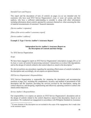 46
Intended Users and Purpose
This report and the description of tests of controls on pages [yy-zz] are intended only for
customers who have used XYZ Service Organization’s [type or name of] system, and their
auditors, who have a sufficient understanding to consider it, along with other information
including information about controls operated by customers themselves, when assessing the risks
of material misstatements of customers’ financial statements.
[Service auditor’s signature]
[Date of the service auditor’s assurance report]
[Service auditor’s address]
Example 2: Type 1 Service Auditor’s Assurance Report
Independent Service Auditor’s Assurance Report on
the Description of Controls and their Design
To: XYZ Service Organization
Scope
We have been engaged to report on XYZ Service Organization’s description at pages [bb-cc] of
its [type or name of] system for processing customers’ transactions as at [date] (the description),
and on the design of controls related to the control objectives stated in the description.19
We did not perform any procedures regarding the operating effectiveness of controls included in
the description and, accordingly, do not express an opinion thereon.
XYZ Service Organization’s Responsibilities
XYZ Service Organization is responsible for: preparing the description and accompanying
assertion at page [aa], including the completeness, accuracy and method of presentation of the
description and the assertion; providing the services covered by the description; stating the
control objectives; and designing, implementing and effectively operating controls to achieve the
stated control objectives.
Service Auditor’s Responsibilities
Our responsibility is to express an opinion on XYZ Service Organization’s description and on
the design of controls related to the control objectives stated in that description, based on our
procedures. We conducted our engagement in accordance with Philippine Standard on Assurance
19
If some elements of the description are not included in the scope of the engagement, this is made clear
in the assurance report.
 
