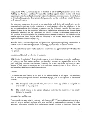 47
Engagements 3402, “Assurance Reports on Controls at a Service Organization,” issued by the
Auditing and Assurance Standards Council. That standard requires that we comply with ethical
requirements and plan and perform our procedures to obtain reasonable assurance about whether,
in all material respects, the description is fairly presented and the controls are suitably designed
in all material respects.
An assurance engagement to report on the description and design of controls at a service
organization involves performing procedures to obtain evidence about the disclosures in the
service organization’s description of its system, and the design of controls. The procedures
selected depend on the service auditor’s judgment, including the assessment that the description
is not fairly presented, and that controls are not suitably designed. An assurance engagement of
this type also includes evaluating the overall presentation of the description, the suitability of the
control objectives stated therein, and the suitability of the criteria specified by the service
organization and described at page [aa].
As noted above, we did not perform any procedures regarding the operating effectiveness of
controls included in the description and, accordingly, do not express an opinion thereon.
We believe that the evidence we have obtained is sufficient and appropriate to provide a basis for
our opinion.
Limitations of Controls at a Service Organization
XYZ Service Organization’s description is prepared to meet the common needs of a broad range
of customers and their auditors and may not, therefore, include every aspect of the system that
each individual customer may consider important in its own particular environment. Also,
because of their nature, controls at a service organization may not prevent or detect all errors or
omissions in processing or reporting transactions.
Opinion
Our opinion has been formed on the basis of the matters outlined in this report. The criteria we
used in forming our opinion are those described at page [aa]. In our opinion, in all material
respects:
(a) The description fairly presents the [the type or name of] system as designed and
implemented as at [date]; and
(b) The controls related to the control objectives stated in the description were suitably
designed as at [date].
Intended Users and Purpose
This report is intended only for customers who have used XYZ Service Organization’s [type or
name of] system, and their auditors, who have a sufficient understanding to consider it, along
with other information including information about controls operated by customers themselves,
 