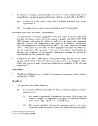4
4. In addition to issuing an assurance report on controls, a service auditor may also be
engaged to provide reports such as the following, which are not dealt with in this PSAE:
(a) A report on a user entity’s transactions or balances maintained by a service
organization; or
(b) An agreed-upon procedures report on controls at a service organization.
Relationship with Other Professional Pronouncements
5. The performance of assurance engagements other than audits or reviews of historical
financial information requires the service auditor to comply with PSAE 3000. PSAE
3000 includes requirements in relation to such topics as engagement acceptance,
planning, evidence, and documentation that apply to all assurance engagements,
including engagements in accordance with this PSAE. This PSAE expands on how PSAE
3000 is to be applied in a reasonable assurance engagement to report on controls at a
service organization. The Assurance Framework, which defines and describes the
elements and objectives of an assurance engagement, provides the context for
understanding this PSAE and PSAE 3000.
6. Compliance with PSAE 3000 requires, among other things, that the service auditor
comply with the Code of Ethics for Professional Accountants in the Philippines (Ethics
Code), and implement quality control procedures that are applicable to the individual
engagement.6
Effective Date
7. This PSAE is effective for service auditors’ assurance reports covering periods ending on
or after June 15, 2011.
Objectives
8. The objectives of the service auditor are:
(a) To obtain reasonable assurance about whether, in all material respects, based on
suitable criteria:
(i) The service organization’s description of its system fairly presents the
system as designed and implemented throughout the specified period (or
in the case of a type 1 report, as at a specified date);
(ii) The controls related to the control objectives stated in the service
organization’s description of its system were suitably designed throughout
6
PSAE 3000, paragraphs 4 and 6.
 
