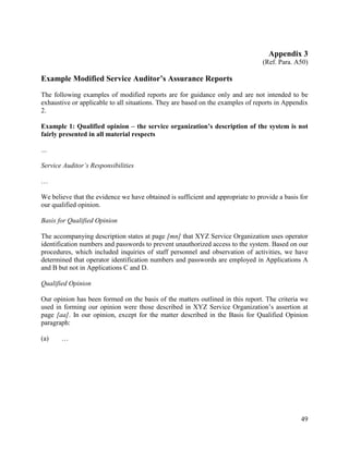 49
Appendix 3
(Ref. Para. A50)
Example Modified Service Auditor’s Assurance Reports
The following examples of modified reports are for guidance only and are not intended to be
exhaustive or applicable to all situations. They are based on the examples of reports in Appendix
2.
Example 1: Qualified opinion – the service organization’s description of the system is not
fairly presented in all material respects
…
Service Auditor’s Responsibilities
…
We believe that the evidence we have obtained is sufficient and appropriate to provide a basis for
our qualified opinion.
Basis for Qualified Opinion
The accompanying description states at page [mn] that XYZ Service Organization uses operator
identification numbers and passwords to prevent unauthorized access to the system. Based on our
procedures, which included inquiries of staff personnel and observation of activities, we have
determined that operator identification numbers and passwords are employed in Applications A
and B but not in Applications C and D.
Qualified Opinion
Our opinion has been formed on the basis of the matters outlined in this report. The criteria we
used in forming our opinion were those described in XYZ Service Organization’s assertion at
page [aa]. In our opinion, except for the matter described in the Basis for Qualified Opinion
paragraph:
(a) …
 