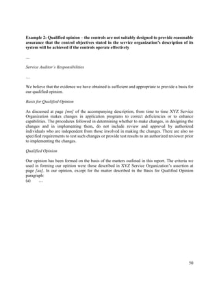 50
Example 2: Qualified opinion – the controls are not suitably designed to provide reasonable
assurance that the control objectives stated in the service organization’s description of its
system will be achieved if the controls operate effectively
…
Service Auditor’s Responsibilities
…
We believe that the evidence we have obtained is sufficient and appropriate to provide a basis for
our qualified opinion.
Basis for Qualified Opinion
As discussed at page [mn] of the accompanying description, from time to time XYZ Service
Organization makes changes in application programs to correct deficiencies or to enhance
capabilities. The procedures followed in determining whether to make changes, in designing the
changes and in implementing them, do not include review and approval by authorized
individuals who are independent from those involved in making the changes. There are also no
specified requirements to test such changes or provide test results to an authorized reviewer prior
to implementing the changes.
Qualified Opinion
Our opinion has been formed on the basis of the matters outlined in this report. The criteria we
used in forming our opinion were those described in XYZ Service Organization’s assertion at
page [aa]. In our opinion, except for the matter described in the Basis for Qualified Opinion
paragraph:
(a) …
 