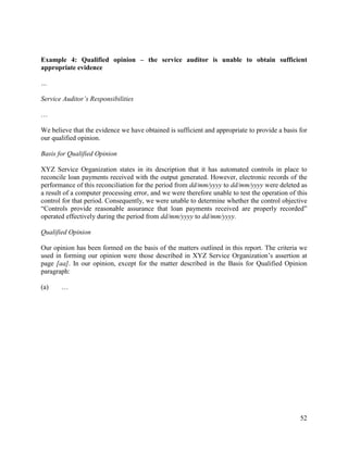 52
Example 4: Qualified opinion – the service auditor is unable to obtain sufficient
appropriate evidence
…
Service Auditor’s Responsibilities
…
We believe that the evidence we have obtained is sufficient and appropriate to provide a basis for
our qualified opinion.
Basis for Qualified Opinion
XYZ Service Organization states in its description that it has automated controls in place to
reconcile loan payments received with the output generated. However, electronic records of the
performance of this reconciliation for the period from dd/mm/yyyy to dd/mm/yyyy were deleted as
a result of a computer processing error, and we were therefore unable to test the operation of this
control for that period. Consequently, we were unable to determine whether the control objective
“Controls provide reasonable assurance that loan payments received are properly recorded”
operated effectively during the period from dd/mm/yyyy to dd/mm/yyyy.
Qualified Opinion
Our opinion has been formed on the basis of the matters outlined in this report. The criteria we
used in forming our opinion were those described in XYZ Service Organization’s assertion at
page [aa]. In our opinion, except for the matter described in the Basis for Qualified Opinion
paragraph:
(a) …
 