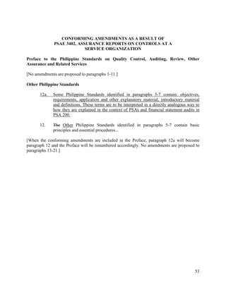 53
CONFORMING AMENDMENTS AS A RESULT OF
PSAE 3402, ASSURANCE REPORTS ON CONTROLS AT A
SERVICE ORGANIZATION
Preface to the Philippine Standards on Quality Control, Auditing, Review, Other
Assurance and Related Services
[No amendments are proposed to paragraphs 1-11.]
Other Philippine Standards
12a. Some Philippine Standards identified in paragraphs 5-7 contain: objectives,
requirements, application and other explanatory material, introductory material
and definitions. These terms are to be interpreted in a directly analogous way to
how they are explained in the context of PSAs and financial statement audits in
PSA 200.
12. The Other Philippine Standards identified in paragraphs 5-7 contain basic
principles and essential procedures...
[When the conforming amendments are included in the Preface, paragraph 12a will become
paragraph 12 and the Preface will be renumbered accordingly. No amendments are proposed to
paragraphs 13-21.]
 