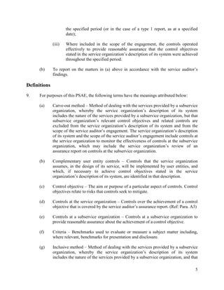 5
the specified period (or in the case of a type 1 report, as at a specified
date);
(iii) Where included in the scope of the engagement, the controls operated
effectively to provide reasonable assurance that the control objectives
stated in the service organization’s description of its system were achieved
throughout the specified period.
(b) To report on the matters in (a) above in accordance with the service auditor’s
findings.
Definitions
9. For purposes of this PSAE, the following terms have the meanings attributed below:
(a) Carve-out method – Method of dealing with the services provided by a subservice
organization, whereby the service organization’s description of its system
includes the nature of the services provided by a subservice organization, but that
subservice organization’s relevant control objectives and related controls are
excluded from the service organization’s description of its system and from the
scope of the service auditor’s engagement. The service organization’s description
of its system and the scope of the service auditor’s engagement include controls at
the service organization to monitor the effectiveness of controls at the subservice
organization, which may include the service organization’s review of an
assurance report on controls at the subservice organization.
(b) Complementary user entity controls – Controls that the service organization
assumes, in the design of its service, will be implemented by user entities, and
which, if necessary to achieve control objectives stated in the service
organization’s description of its system, are identified in that description.
(c) Control objective – The aim or purpose of a particular aspect of controls. Control
objectives relate to risks that controls seek to mitigate.
(d) Controls at the service organization – Controls over the achievement of a control
objective that is covered by the service auditor’s assurance report. (Ref: Para. A3)
(e) Controls at a subservice organization – Controls at a subservice organization to
provide reasonable assurance about the achievement of a control objective.
(f) Criteria – Benchmarks used to evaluate or measure a subject matter including,
where relevant, benchmarks for presentation and disclosure.
(g) Inclusive method – Method of dealing with the services provided by a subservice
organization, whereby the service organization’s description of its system
includes the nature of the services provided by a subservice organization, and that
 