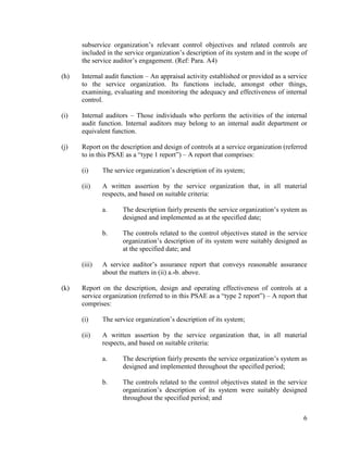 6
subservice organization’s relevant control objectives and related controls are
included in the service organization’s description of its system and in the scope of
the service auditor’s engagement. (Ref: Para. A4)
(h) Internal audit function – An appraisal activity established or provided as a service
to the service organization. Its functions include, amongst other things,
examining, evaluating and monitoring the adequacy and effectiveness of internal
control.
(i) Internal auditors – Those individuals who perform the activities of the internal
audit function. Internal auditors may belong to an internal audit department or
equivalent function.
(j) Report on the description and design of controls at a service organization (referred
to in this PSAE as a “type 1 report”) – A report that comprises:
(i) The service organization’s description of its system;
(ii) A written assertion by the service organization that, in all material
respects, and based on suitable criteria:
a. The description fairly presents the service organization’s system as
designed and implemented as at the specified date;
b. The controls related to the control objectives stated in the service
organization’s description of its system were suitably designed as
at the specified date; and
(iii) A service auditor’s assurance report that conveys reasonable assurance
about the matters in (ii) a.-b. above.
(k) Report on the description, design and operating effectiveness of controls at a
service organization (referred to in this PSAE as a “type 2 report”) – A report that
comprises:
(i) The service organization’s description of its system;
(ii) A written assertion by the service organization that, in all material
respects, and based on suitable criteria:
a. The description fairly presents the service organization’s system as
designed and implemented throughout the specified period;
b. The controls related to the control objectives stated in the service
organization’s description of its system were suitably designed
throughout the specified period; and
 