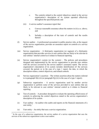 7
c. The controls related to the control objectives stated in the service
organization’s description of its system operated effectively
throughout the specified period; and
(iii) A service auditor’s assurance report that:
a. Conveys reasonable assurance about the matters in (ii) a.-c. above;
and
b. Includes a description of the tests of controls and the results
thereof.
(l) Service auditor – A professional accountant in public practice who, at the request
of the service organization, provides an assurance report on controls at a service
organization.
(m) Service organization – A third-party organization (or segment of a third-party
organization) that provides services to user entities that are likely to be relevant to
user entities’ internal control as it relates to financial reporting.
(n) Service organization’s system (or the system) – The policies and procedures
designed and implemented by the service organization to provide user entities
with the services covered by the service auditor’s assurance report. The service
organization’s description of its system includes identification of: the services
covered; the period, or in the case of a type 1 report, the date, to which the
description relates; control objectives; and related controls.
(o) Service organization’s assertion – The written assertion about the matters referred
to in paragraph 9(k) (ii) (or paragraph 9(j) (ii) in the case of a type 1 report).
(p) Subservice organization – A service organization used by another service
organization to perform some of the services provided to user entities that are
likely to be relevant to user entities’ internal control as it relates to financial
reporting.
(q) Test of controls – A procedure designed to evaluate the operating effectiveness of
controls in achieving the control objectives stated in the service organization’s
description of its system.
(r) User auditor – An auditor who audits and reports on the financial statements of a
user entity.7
(s) User entity – An entity that uses a service organization.
7
In the case of a subservice organization, the service auditor of a service organization that uses the
services of the subservice organization is also a user auditor.
 