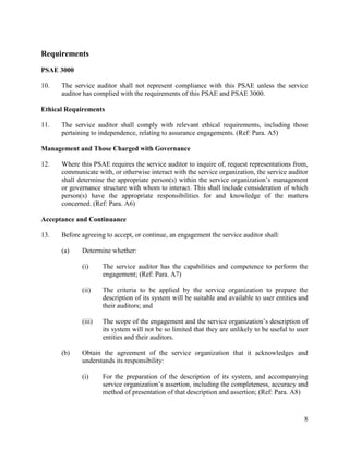 8
Requirements
PSAE 3000
10. The service auditor shall not represent compliance with this PSAE unless the service
auditor has complied with the requirements of this PSAE and PSAE 3000.
Ethical Requirements
11. The service auditor shall comply with relevant ethical requirements, including those
pertaining to independence, relating to assurance engagements. (Ref: Para. A5)
Management and Those Charged with Governance
12. Where this PSAE requires the service auditor to inquire of, request representations from,
communicate with, or otherwise interact with the service organization, the service auditor
shall determine the appropriate person(s) within the service organization’s management
or governance structure with whom to interact. This shall include consideration of which
person(s) have the appropriate responsibilities for and knowledge of the matters
concerned. (Ref: Para. A6)
Acceptance and Continuance
13. Before agreeing to accept, or continue, an engagement the service auditor shall:
(a) Determine whether:
(i) The service auditor has the capabilities and competence to perform the
engagement; (Ref: Para. A7)
(ii) The criteria to be applied by the service organization to prepare the
description of its system will be suitable and available to user entities and
their auditors; and
(iii) The scope of the engagement and the service organization’s description of
its system will not be so limited that they are unlikely to be useful to user
entities and their auditors.
(b) Obtain the agreement of the service organization that it acknowledges and
understands its responsibility:
(i) For the preparation of the description of its system, and accompanying
service organization’s assertion, including the completeness, accuracy and
method of presentation of that description and assertion; (Ref: Para. A8)
 