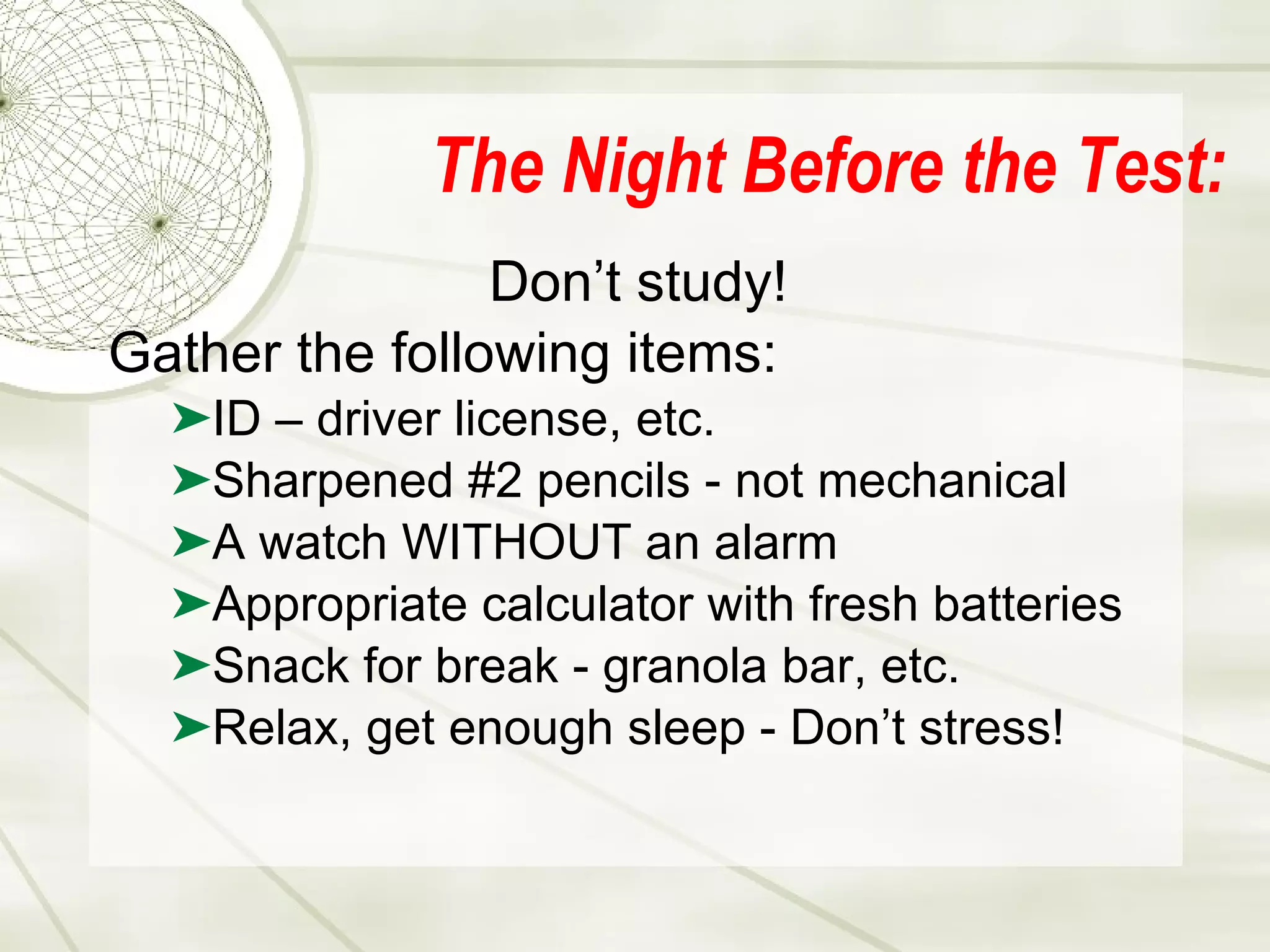 The Night Before the Test: Don’t study! Gather the following items: ID – driver license, etc. Sharpened #2 pencils - not mechanical A watch WITHOUT an alarm Appropriate calculator with fresh batteries Snack for break - granola bar, etc. Relax, get enough sleep - Don’t stress! 
