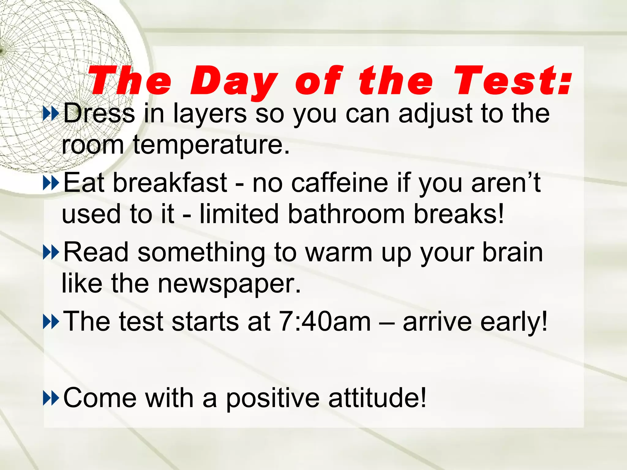The Day of the Test: Dress in layers so you can adjust to the room temperature. Eat breakfast - no caffeine if you aren’t used to it - limited bathroom breaks! Read something to warm up your brain like the newspaper. The test starts at 7:40am – arrive early! Come with a positive attitude! 