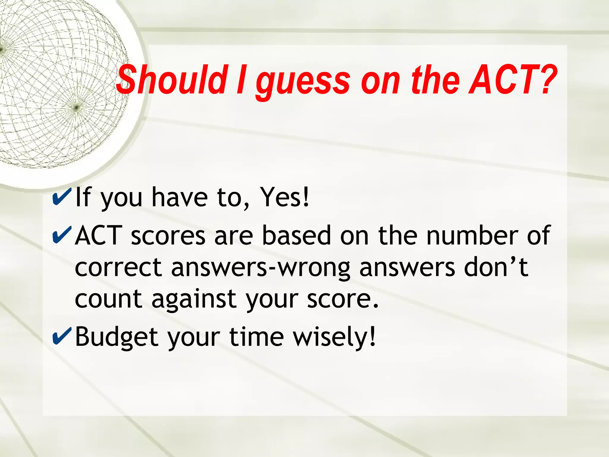 Should I guess on the ACT? If you have to, Yes! ACT scores are based on the number of correct answers-wrong answers don’t count against your score. Budget your time wisely! 
