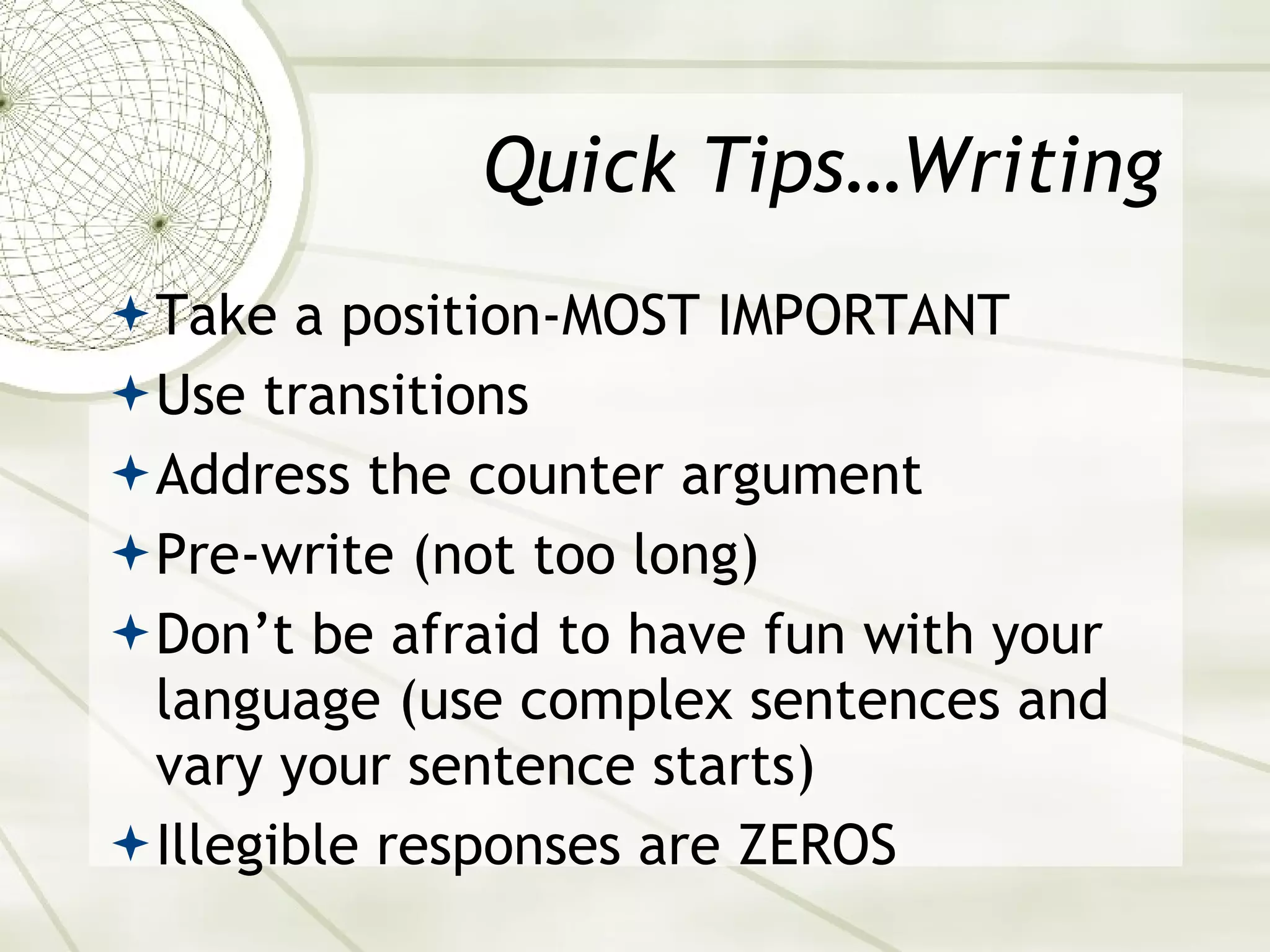 Quick Tips…Writing Take a position-MOST IMPORTANT Use transitions Address the counter argument Pre-write (not too long) Don’t be afraid to have fun with your language (use complex sentences and vary your sentence starts) Illegible responses are ZEROS 