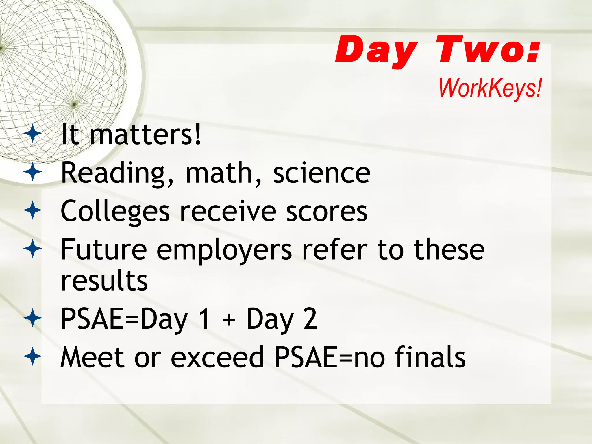 Day Two: WorkKeys! It matters! Reading, math, science Colleges receive scores Future employers refer to these results PSAE=Day 1 + Day 2 Meet or exceed PSAE=no finals 