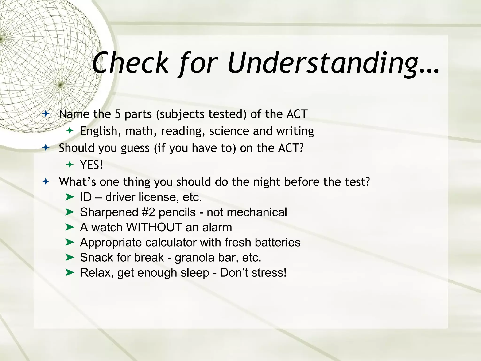 Check for Understanding… Name the 5 parts (subjects tested) of the ACT English, math, reading, science and writing Should you guess (if you have to) on the ACT? YES! What’s one thing you should do the night before the test? ID – driver license, etc. Sharpened #2 pencils - not mechanical A watch WITHOUT an alarm Appropriate calculator with fresh batteries Snack for break - granola bar, etc. Relax, get enough sleep - Don’t stress! 