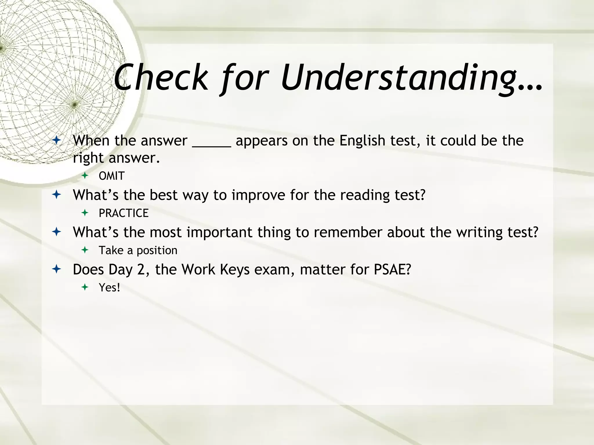 Check for Understanding… When the answer _____ appears on the English test, it could be the right answer. OMIT What’s the best way to improve for the reading test? PRACTICE What’s the most important thing to remember about the writing test? Take a position Does Day 2, the Work Keys exam, matter for PSAE? Yes! 
