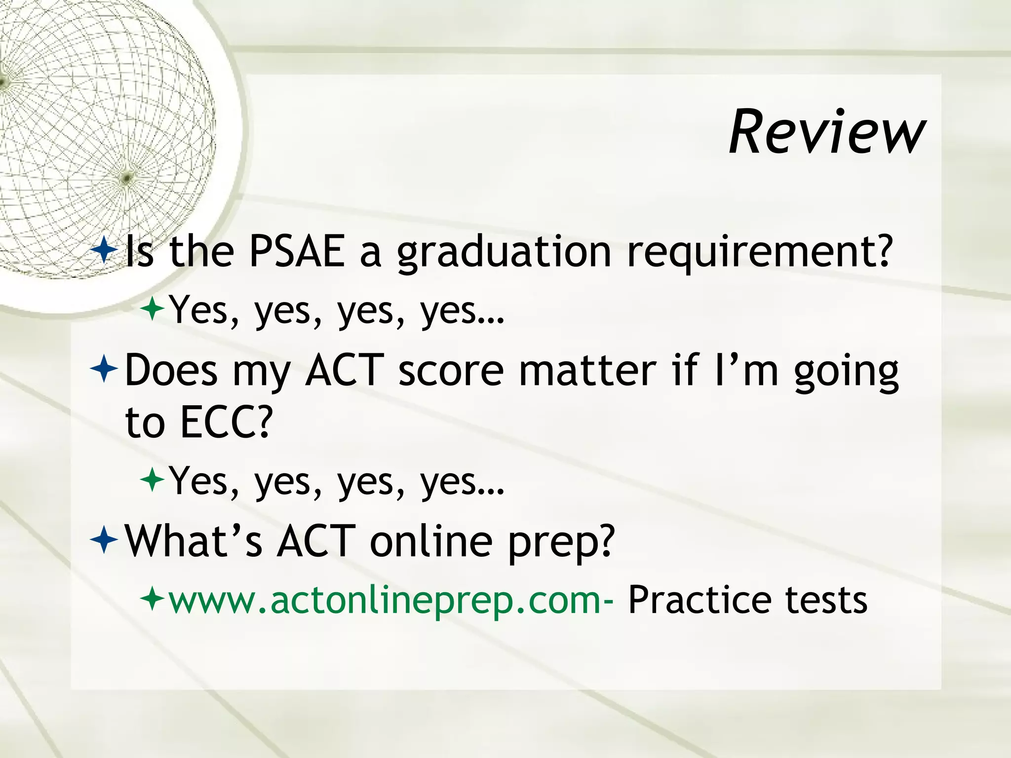 Review Is the PSAE a graduation requirement? Yes, yes, yes, yes… Does my ACT score matter if I’m going to ECC? Yes, yes, yes, yes… What’s ACT online prep?  www.actonlineprep.com-  Practice tests 