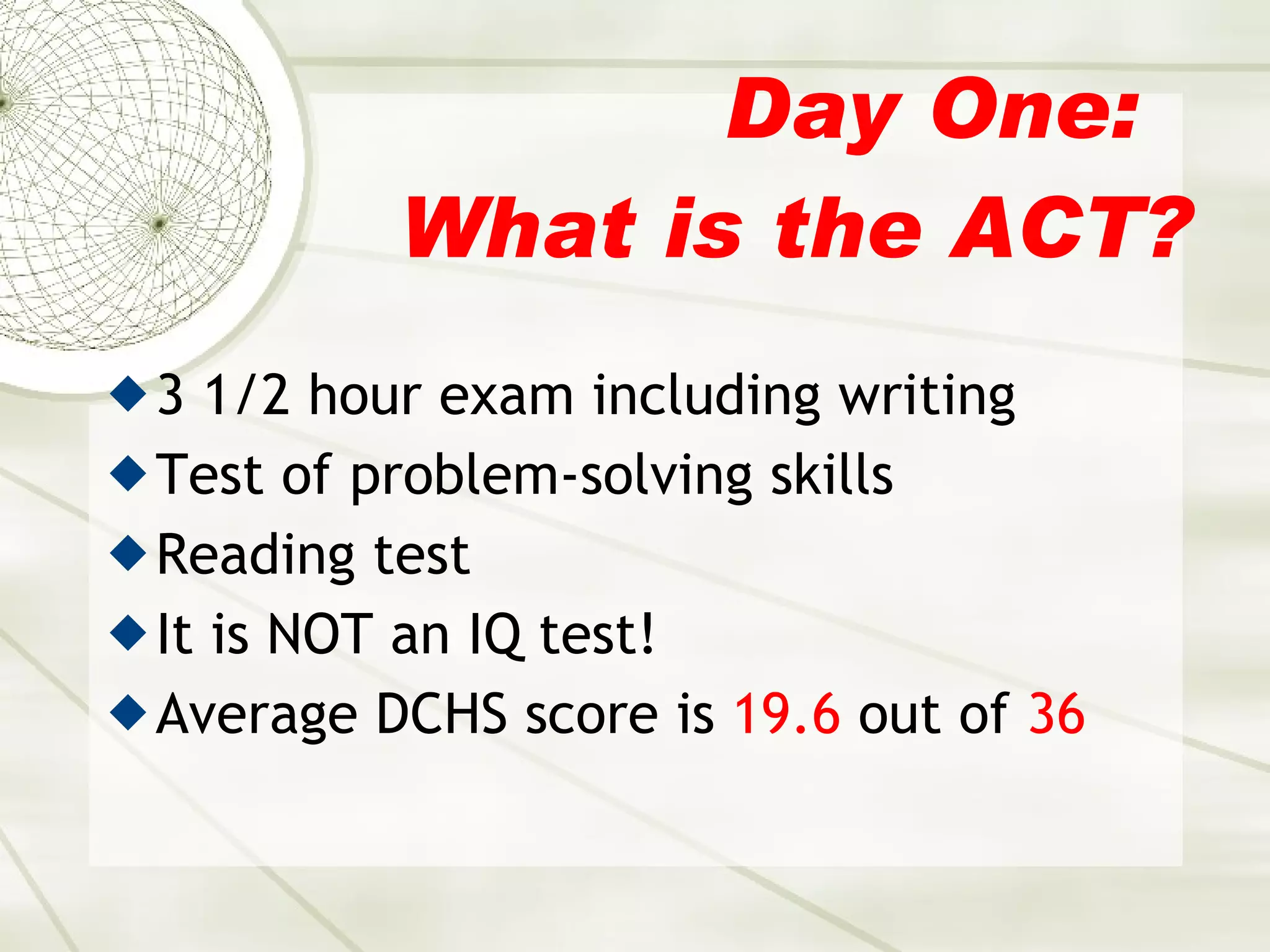 Day One:  What is the ACT? 3 1/2 hour exam including writing Test of problem-solving skills Reading test It is NOT an IQ test! Average DCHS score is  19.6  out of  36 