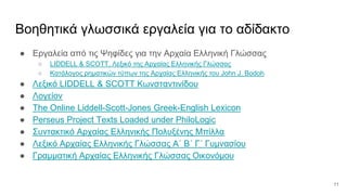 Βοηθητικά γλωσσικά εργαλεία για το αδίδακτο
● Εργαλεία από τις Ψηφίδες για την Αρχαία Ελληνική Γλώσσας
○ LIDDELL & SCOTT, Λεξικό της Αρχαίας Ελληνικής Γλώσσας
○ Κατάλογος ρηματικών τύπων της Αρχαίας Ελληνικής του John J. Bodoh
● Λεξικό LIDDELL & SCOTT Κωνσταντινίδου
● Λογείον
● The Online Liddell-Scott-Jones Greek-English Lexicon
● Perseus Project Texts Loaded under PhiloLogic
● Συντακτικό Αρχαίας Ελληνικής Πολυξένης Μπίλλα
● Λεξικό Αρχαίας Ελληνικής Γλώσσας Α΄ Β΄ Γ΄ Γυμνασίου
● Γραμματική Αρχαίας Ελληνικής Γλώσσας Οικονόμου
11
 