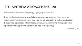 ΙΕΠ - ΚΡΙΤΗΡΙΑ ΑΞΙΟΛΟΓΗΣΗΣ - 5ο
ΑΔΙΔΑΚΤΟ ΚΕΙΜΕΝΟ Ισοκράτης, Πρὸς Δημόνικον, 5-7:
iii. α. Να βρεθούν όλα τα τριτόκλιτα ουσιαστικά που παράγονται με τις
παραγωγικές καταλήξεις –σις, -μα, -ος και να γραφούν στη δοτική ενικού.
β. εὑρόντες, ἐφικέσθαι, ἠδυνήθησαν, ἀνήλωσεν, καθιστᾶσα: Να γραφεί το α’
πρόσωπο της οριστικής ενεστώτα της ίδιας φωνής.
Μονάδες 10
111
 