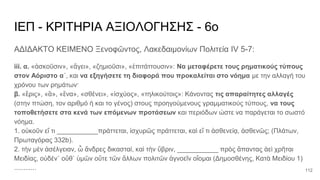 ΙΕΠ - ΚΡΙΤΗΡΙΑ ΑΞΙΟΛΟΓΗΣΗΣ - 6ο
ΑΔΙΔΑΚΤΟ ΚΕΙΜΕΝΟ Ξενοφῶντος, Λακεδαιμονίων Πολιτεία IV 5-7:
iii. α. «ἀσκοῦσιν», «ἄγει», «ζημιοῦσι», «ἐπιτάττουσιν»: Να μεταφέρετε τους ρηματικούς τύπους
στον Αόριστο α΄, και να εξηγήσετε τη διαφορά που προκαλείται στο νόημα με την αλλαγή του
χρόνου των ρημάτων·
β. «ἔρις», «ἃ», «ἕνα», «σθένει», «ἰσχύος», «τηλικούτοις»: Κάνοντας τις απαραίτητες αλλαγές
(στην πτώση, τον αριθμό ή και το γένος) στους προηγούμενους γραμματικούς τύπους, να τους
τοποθετήσετε στα κενά των επόμενων προτάσεων και περιόδων ώστε να παράγεται το σωστό
νόημα.
1. οὐκοῦν εἴ τι ___________πράττεται, ἰσχυρῶς πράττεται, καὶ εἴ τι ἀσθενείᾳ, ἀσθενῶς; (Πλάτων,
Πρωταγόρας 332b).
2. τὴν μὲν ἀσέλγειαν, ὦ ἄνδρες δικασταί, καὶ τὴν ὕβριν, ___________ πρὸς ἅπαντας ἀεὶ χρῆται
Μειδίας, οὐδέν᾽ οὔθ᾽ ὑμῶν οὔτε τῶν ἄλλων πολιτῶν ἀγνοεῖν οἴομαι (Δημοσθένης, Κατὰ Μειδίου 1)
............ 112
 