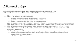 Διδακτικοί στόχοι
Ως προς την κατανόηση του περιεχομένου των κειμένων:
● Να εντοπίζουν πληροφορίες
○ Για το επικοινωνιακό πλαίσιο του κειμένου
○ Για το νοηματικό περιεχόμενο του κειμένου
● Να αξιοποιούν τις πληροφορίες των εισαγωγών των θεματικών ενοτήτων
● Να αξιοποιούν στρατηγικές νοηματοδότησης μη οικείων λέξεων της
αρχαίας ελληνικής
○ Αξιοποίηση συμφραζομένων, αναζήτηση όρων σε λεξικά, αξιοποίηση
Γραμματικής-Συντακτικού
12
 