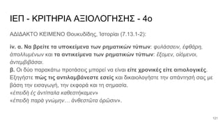 ΙΕΠ - ΚΡΙΤΗΡΙΑ ΑΞΙΟΛΟΓΗΣΗΣ - 4ο
ΑΔΙΔΑΚΤΟ ΚΕΙΜΕΝΟ Θουκυδίδης, Ἱστορίαι (7.13.1-2):
iv. α. Να βρείτε τα υποκείμενα των ρηματικών τύπων: φυλάσσειν, ἐφθάρη,
ἀπολλυμένων και τα αντικείμενα των ρηματικών τύπων: ἕξομεν, οἰόμενοι,
ἀντεμβιβάσαι.
β. Οι δύο παρακάτω προτάσεις μπορεί να είναι είτε χρονικές είτε αιτιολογικές.
Εξηγήστε πώς τις αντιλαμβάνεστε εσείς και δικαιολογήστε την απάντησή σας με
βάση την εισαγωγή, την εκφορά και τη σημασία.
«ἐπειδὴ ἐς ἀντίπαλα καθεστήκαμεν»
«ἐπειδὴ παρὰ γνώμην… ἀνθεστῶτα ὁρῶσιν».
121
 