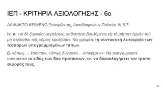 ΙΕΠ - ΚΡΙΤΗΡΙΑ ΑΞΙΟΛΟΓΗΣΗΣ - 6ο
ΑΔΙΔΑΚΤΟ ΚΕΙΜΕΝΟ Ξενοφῶντος, Λακεδαιμονίων Πολιτεία IV 5-7:
iv. α. «οἱ δὲ ζημιοῦσι μεγαλείως, καθιστάναι βουλόμενοι εἰς τὸ μήποτε ὀργὴν τοῦ
μὴ πείθεσθαι τοῖς νόμοις κρατῆσαι»: Να γράψετε τη συντακτική λειτουργία των
τεσσάρων υπογραμμισμένων τύπων.
β. «ὅπως … ἔσονται», «ὅπως δύναιντο… ὑποφέρειν»: Να αναγνωρίσετε
συντακτικά το είδος των δύο προτάσεων, και να δικαιολογήσετε τον τρόπο
εκφοράς τους.
123
 