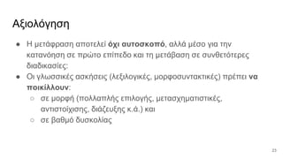 Αξιολόγηση
● Η μετάφραση αποτελεί όχι αυτοσκοπό, αλλά μέσο για την
κατανόηση σε πρώτο επίπεδο και τη μετάβαση σε συνθετότερες
διαδικασίες:
● Οι γλωσσικές ασκήσεις (λεξιλογικές, μορφοσυντακτικές) πρέπει να
ποικίλλουν:
○ σε μορφή (πολλαπλής επιλογής, μετασχηματιστικές,
αντιστοίχισης, διάζευξης κ.ά.) και
○ σε βαθμό δυσκολίας
23
 