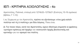 ΙΕΠ - ΚΡΙΤΗΡΙΑ ΑΞΙΟΛΟΓΗΣΗΣ - 4ο
Αριστοτέλης, Πολιτικά, επιλογή από 1274b32–1275b21 (Ενότητες 15-16 σχολικού
βιβλίου, Γ 1-12):
i. α. Σύμφωνα με τον Αριστοτέλη, πρέπει να εξετάσουμε «τίνα χρὴ καλεῖν
πολίτην καὶ τίς ὁ πολίτης» για δύο λόγους. Ποιοι είναι;
β. Για ποιον λόγο, κατά τον Αριστοτέλη, έχουν ιδιαίτερη σημασία οι φράσεις
«μετέχειν κρίσεως καὶ ἀρχῆς» και «κοινωνεῖν ἀρχῆς βουλευτικῆς καὶ
κριτικῆς» για τον ορισμό του πολίτη;
36
 