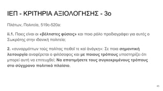 ΙΕΠ - ΚΡΙΤΗΡΙΑ ΑΞΙΟΛΟΓΗΣΗΣ - 3ο
Πλάτων, Πολιτεία, 519c-520a:
ii.1. Ποιες είναι οι «βέλτιστες φύσεις» και ποιο ρόλο προδιαγράφει για αυτές ο
Σωκράτης στην ιδανική πολιτεία;
2. «συναρμόττων τοὺς πολίτας πειθοῖ τε καὶ ἀνάγκῃ»: Σε ποια σημαντική
λειτουργία αναφέρεται ο φιλόσοφος και με ποιους τρόπους υποστηρίζει ότι
μπορεί αυτή να επιτευχθεί; Να αποτιμήσετε τους συγκεκριμένους τρόπους
στο σύγχρονο πολιτικό πλαίσιο.
45
 