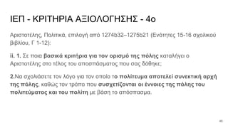 ΙΕΠ - ΚΡΙΤΗΡΙΑ ΑΞΙΟΛΟΓΗΣΗΣ - 4ο
Αριστοτέλης, Πολιτικά, επιλογή από 1274b32–1275b21 (Ενότητες 15-16 σχολικού
βιβλίου, Γ 1-12):
ii. 1. Σε ποια βασικά κριτήρια για τον ορισμό της πόλης καταλήγει ο
Αριστοτέλης στο τέλος του αποσπάσματος που σας δόθηκε;
2.Να σχολιάσετε τον λόγο για τον οποίο το πολίτευμα αποτελεί συνεκτική αρχή
της πόλης, καθώς τον τρόπο που συσχετίζονται οι έννοιες της πόλης του
πολιτεύματος και του πολίτη με βάση το απόσπασμα.
46
 