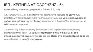 ΙΕΠ - ΚΡΙΤΗΡΙΑ ΑΞΙΟΛΟΓΗΣΗΣ - 6ο
Αριστοτέλους Ἠθικά Νικομάχεια (Β 1, 7-8 και Β 3, 1-2):
ii.1. «Ὁμοίως δὲ … οἳ δ' ἀκόλαστοι καὶ ὀργίλοι»: να γράψετε τα ζεύγη των
αντιθέσεων που υπάρχουν στο προηγούμενο χωρίο και να δικαιολογήσετε τη
χρήση του τρόπου της αντίθεσης που επιλέγει ο Αριστοτέλης προκειμένου να
εκθέσει την άποψή του.
2.«Διὸ δεῖ τὰς ἐνεργείας ποιὰς ἀποδιδόναι· κατὰ γὰρ τὰς τούτων διαφορὰς
ἀκολουθοῦσιν αἱ ἕξεις»: να γράψετε τη σημασία που παίρνουν οι δύο
υπογραμμισμένες έννοιες «ποιάς» και «αἱ ἕξεις» στα συμφραζόμενά τους και
να αναλύσετε τη μεταξύ τους σχέση.
48
 