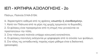 ΙΕΠ - ΚΡΙΤΗΡΙΑ ΑΞΙΟΛΟΓΗΣΗΣ - 2ο
Πλάτων, Πολιτεία 514Α-515Α:
iii. Χαρακτηρίστε καθεμιά από τις φράσεις «σωστή» ή «λανθασμένη».
1. Κατά τον Πλάτωνα από τα μέρη της ψυχής ηγεμονεύει το θυμοειδές.
2. Οι φύλακες είναι προορισμένοι από τη στιγμή που γεννιούνται να
προστατεύουν την πόλη.
3. Στην πλατωνική πολιτεία υπάρχει κοινωνική κινητικότητα.
4. Οι φύλακες-παντελείς εκλέγονται με ψηφοφορία από το σύνολο των φυλάκων.
5. Στο τέλος της εκπαιδευτικής πορείας κύριο μάθημα είναι η διαλεκτική
(φιλοσοφία).
54
 