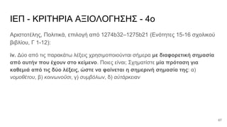 ΙΕΠ - ΚΡΙΤΗΡΙΑ ΑΞΙΟΛΟΓΗΣΗΣ - 4ο
Αριστοτέλης, Πολιτικά, επιλογή από 1274b32–1275b21 (Ενότητες 15-16 σχολικού
βιβλίου, Γ 1-12):
iv. Δύο από τις παρακάτω λέξεις χρησιμοποιούνται σήμερα με διαφορετική σημασία
από αυτήν που έχουν στο κείμενο. Ποιες είναι; Σχηματίστε μία πρόταση για
καθεμιά από τις δύο λέξεις, ώστε να φαίνεται η σημερινή σημασία της: α)
νομοθέτου, β) κοινωνοῦσι, γ) συμβόλων, δ) αὐτάρκειαν
67
 